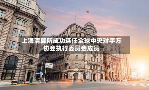 上海清算所成功连任全球中央对手方协会执行委员会成员