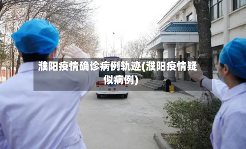 濮阳疫情确诊病例轨迹(濮阳疫情疑似病例)-第2张图片