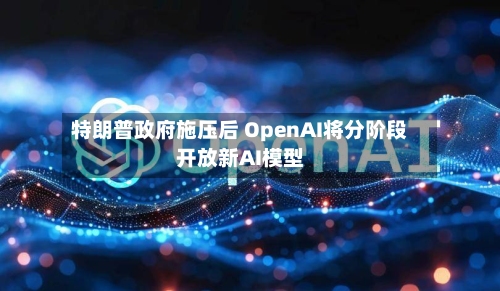 特朗普政府施压后 OpenAI将分阶段开放新AI模型