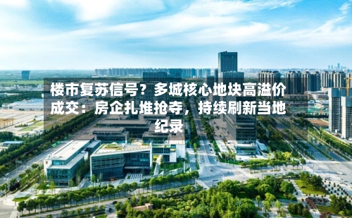 楼市复苏信号？多城核心地块高溢价成交：房企扎堆抢夺，持续刷新当地纪录