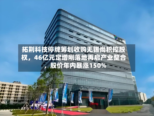 拓荆科技停牌筹划收购无锡尚积控股权，46亿元定增刚落地再启产业整合 ，股价年内暴涨150%-第2张图片