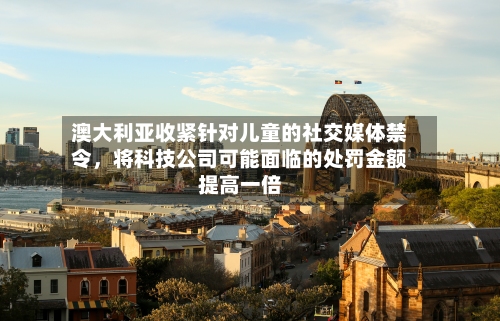 澳大利亚收紧针对儿童的社交媒体禁令，将科技公司可能面临的处罚金额提高一倍