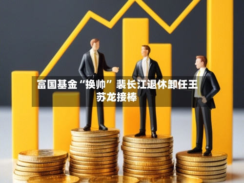 富国基金“换帅” 裴长江退休卸任王苏龙接棒-第3张图片