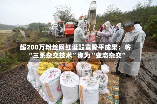 超200万粉丝网红诋毁袁隆平成果：将“三系杂交技术	”称为“变态杂交”-第1张图片