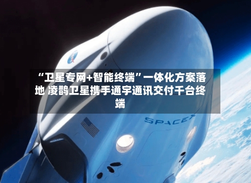 “卫星专网+智能终端”一体化方案落地 凌鹊卫星携手通宇通讯交付千台终端