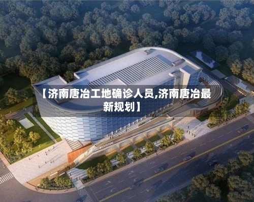 【济南唐冶工地确诊人员,济南唐冶最新规划】