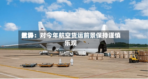 世界航协：对今年航空货运前景保持谨慎乐观-第2张图片