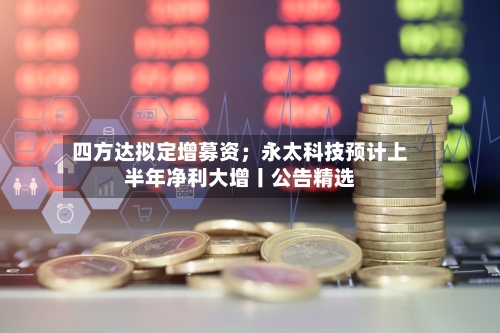 四方达拟定增募资；永太科技预计上半年净利大增丨公告精选-第2张图片