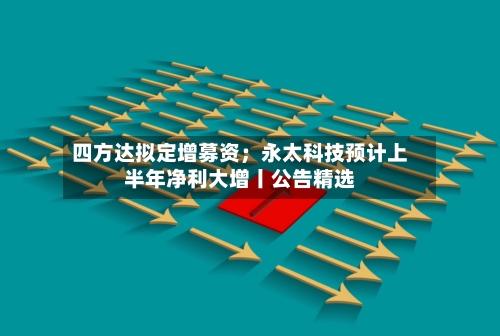 四方达拟定增募资；永太科技预计上半年净利大增丨公告精选-第3张图片