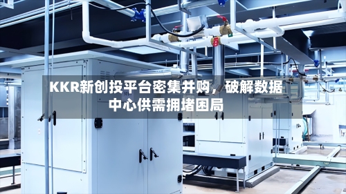 KKR新创投平台密集并购，破解数据中心供需拥堵困局-第1张图片