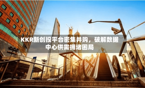 KKR新创投平台密集并购，破解数据中心供需拥堵困局-第2张图片
