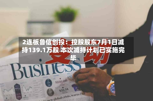 2连板鲁信创投：控股股东7月1日减持139.1万股 本次减持计划已实施完毕-第2张图片