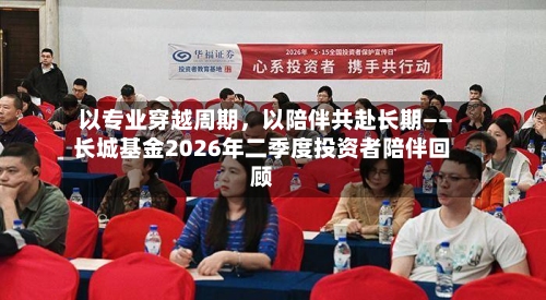 以专业穿越周期，以陪伴共赴长期——长城基金2026年二季度投资者陪伴回顾