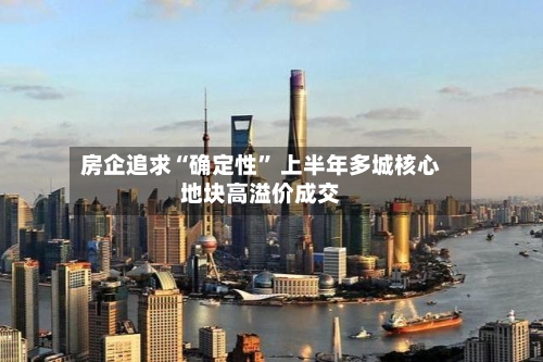 房企追求“确定性” 上半年多城核心地块高溢价成交-第2张图片