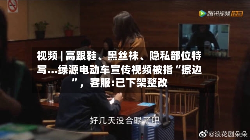 视频 | 高跟鞋	、黑丝袜、隐私部位特写...绿源电动车宣传视频被指“擦边”，客服:已下架整改-第2张图片