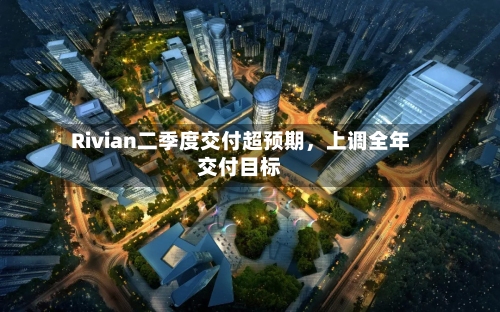 Rivian二季度交付超预期，上调全年交付目标