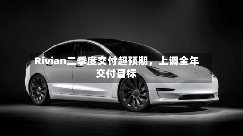 Rivian二季度交付超预期，上调全年交付目标-第2张图片