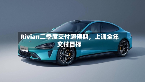 Rivian二季度交付超预期	，上调全年交付目标-第3张图片