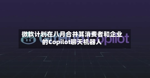 微软计划在八月合并其消费者和企业的Copilot聊天机器人