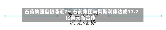 石药集团盘初涨近7% 石药集团与阿斯利康达成17.7亿美元新合作-第2张图片