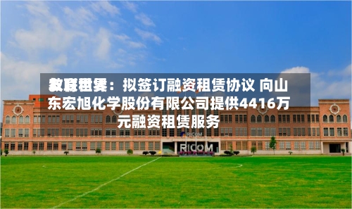 友联世界教育租赁：拟签订融资租赁协议 向山东宏旭化学股份有限公司提供4416万元融资租赁服务-第2张图片