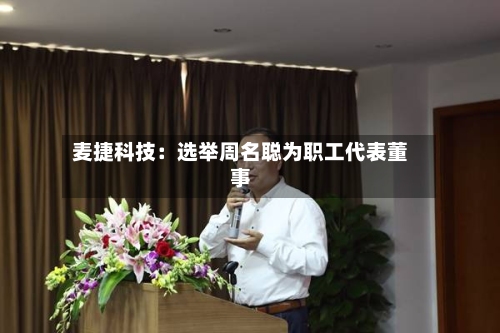 麦捷科技：选举周名聪为职工代表董事-第3张图片