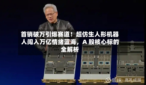 首销破万引爆赛道！超仿生人形机器人闯入万亿情绪蓝海，A 股核心标的全解析