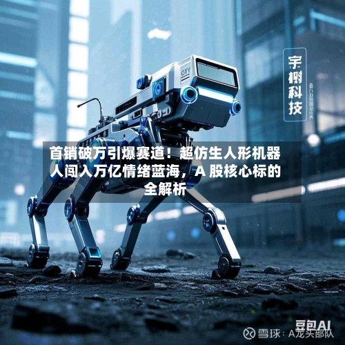 首销破万引爆赛道！超仿生人形机器人闯入万亿情绪蓝海，A 股核心标的全解析-第2张图片