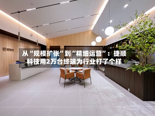 从“规模扩张	”到“精细运营”：捷顺科技用2万台终端为行业打了个样-第3张图片