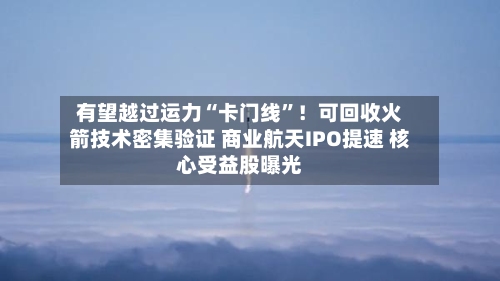 有望越过运力“卡门线”！可回收火箭技术密集验证 商业航天IPO提速 核心受益股曝光-第3张图片