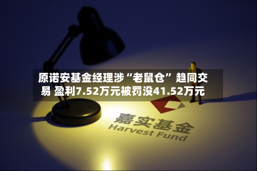 原诺安基金经理涉“老鼠仓	” 趋同交易 盈利7.52万元被罚没41.52万元-第3张图片