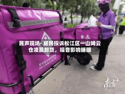民声现场· 居民投诉松江区一山姆云仓凌晨卸货，噪音影响睡眠