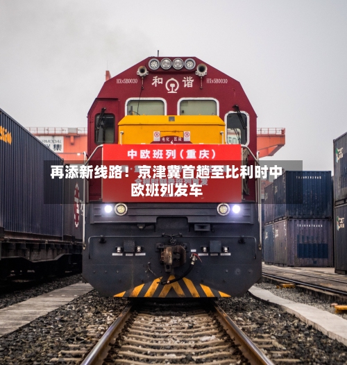 再添新线路！京津冀首趟至比利时中欧班列发车