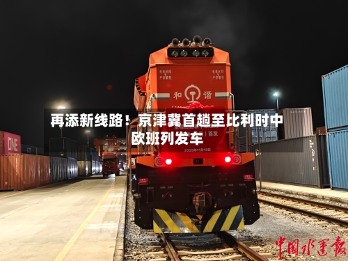 再添新线路！京津冀首趟至比利时中欧班列发车-第2张图片