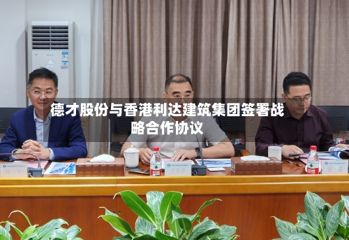 德才股份与香港利达建筑集团签署战略合作协议-第1张图片
