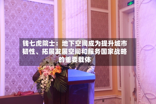 钱七虎院士：地下空间成为提升城市韧性、拓展发展空间和服务国家战略的重要载体-第2张图片