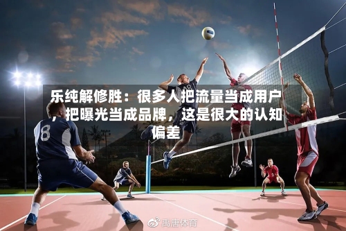乐纯解修胜：很多人把流量当成用户，把曝光当成品牌	，这是很大的认知偏差-第2张图片