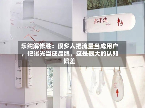 乐纯解修胜：很多人把流量当成用户，把曝光当成品牌，这是很大的认知偏差-第3张图片