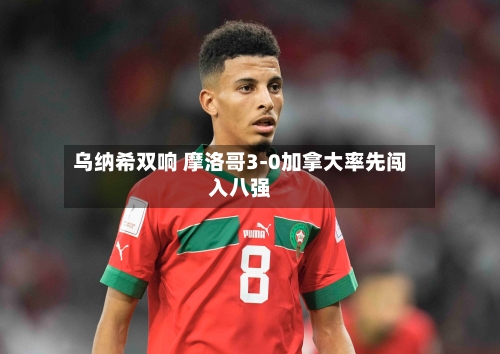 乌纳希双响 摩洛哥3-0加拿大率先闯入八强-第2张图片
