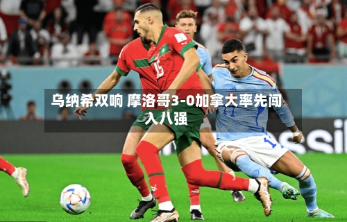乌纳希双响 摩洛哥3-0加拿大率先闯入八强-第3张图片