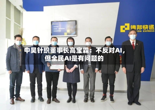 中昊针织董事长高宝霖：不反对AI，但全民AI是有问题的-第3张图片