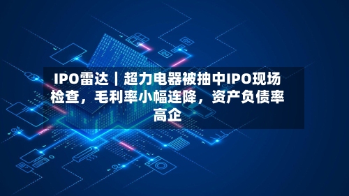 IPO雷达｜超力电器被抽中IPO现场检查，毛利率小幅连降，资产负债率高企