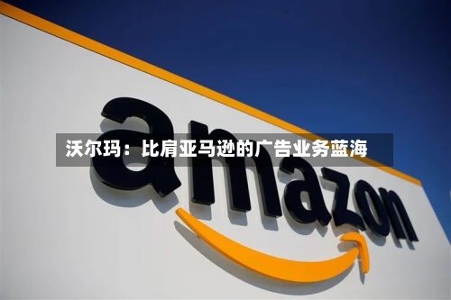 沃尔玛:比肩亚马逊的广告业务蓝海-第2张图片