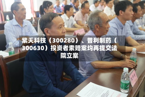 紫天科技（300280）	、普利制药（300630）投资者索赔案均再提交法院立案-第2张图片