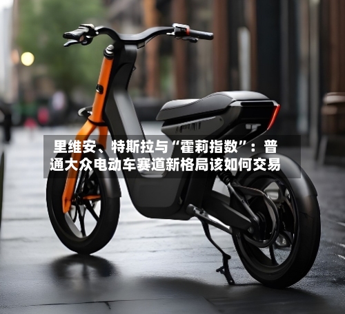 里维安、特斯拉与“霍莉指数”：普通大众电动车赛道新格局该如何交易-第3张图片
