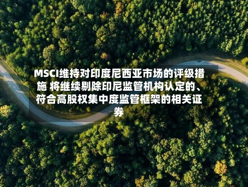MSCI维持对印度尼西亚市场的评级措施 将继续剔除印尼监管机构认定的、符合高股权集中度监管框架的相关证券-第2张图片