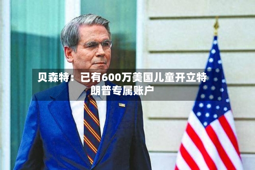 贝森特：已有600万美国儿童开立特朗普专属账户