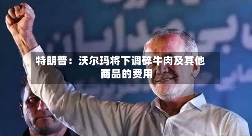 特朗普:沃尔玛将下调碎牛肉及其他商品的费用
-第2张图片