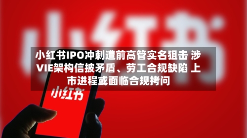 小红书IPO冲刺遭前高管实名狙击 涉VIE架构信披矛盾、劳工合规缺陷 上市进程或面临合规拷问-第3张图片